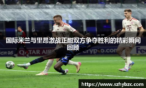 国际米兰与里昂激战正酣双方争夺胜利的精彩瞬间回顾